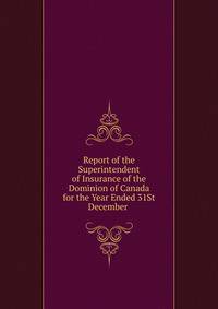 Report of the Superintendent of Insurance of the Dominion of Canada for the Year Ended 31St December .