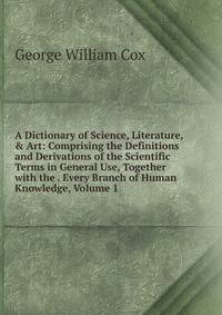 A Dictionary of Science, Literature, &amp; Art: Comprising the Definitions and Derivations of the Scientific Terms in General Use, Together with the . Every Branch of Human Knowledge, Volume 1