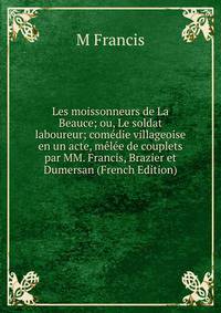 Les moissonneurs de La Beauce; ou, Le soldat laboureur; comedie villageoise en un acte, melee de couplets par MM. Francis, Brazier et Dumersan (French Edition)