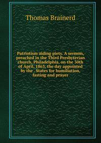 Patriotism aiding piety. A sermon, preached in the Third Presbyterian church, Philadelphia, on the 30th of April, 1863, the day appointed by the . States for humiliation, fasting and prayer
