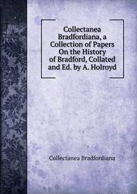 Collectanea Bradfordiana, a Collection of Papers On the History of Bradford, Collated and Ed. by A. Holroyd