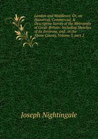London and Middlesex: Or, an Historical, Commercial, &amp; Descriptive Survey of the Metropolis of Great-Britain: Including Sketches of Its Environs, and . in the Above County, Volume 3, part 2