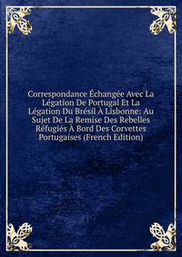 Correspondance Echangee Avec La Legation De Portugal Et La Legation Du Bresil A Lisbonne: Au Sujet De La Remise Des Rebelles Refugies A Bord Des Corvettes Portugaises (French Edition)