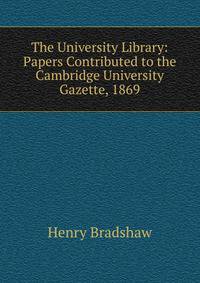 The University Library: Papers Contributed to the Cambridge University Gazette, 1869
