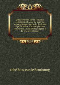 Quatre lettres sur le Mexique, exposition absolue du syst?me hi?roglyphique mexicain. La fin de l'?ge de pierre. ?poque glaciaire temporaire. . l'antiquit?; d'apres le Te (French Edition)
