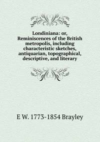 Londiniana: or, Reminiscences of the British metropolis, including characteristic sketches, antiquarian, topographical, descriptive, and literary
