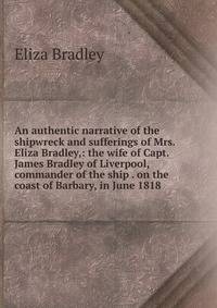 An authentic narrative of the shipwreck and sufferings of Mrs. Eliza Bradley,: the wife of Capt. James Bradley of Liverpool, commander of the ship . on the coast of Barbary, in June 1818 .