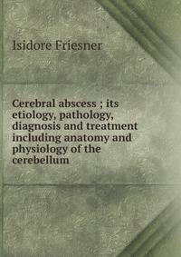 Cerebral abscess ; its etiology, pathology, diagnosis and treatment including anatomy and physiology of the cerebellum
