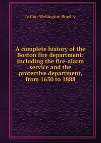 A complete history of the Boston fire department: including the fire-alarm service and the protective department, from 1630 to 1888