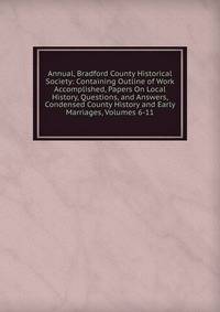 Annual, Bradford County Historical Society: Containing Outline of Work Accomplished, Papers On Local History, Questions, and Answers, Condensed County History and Early Marriages, Volumes 6-11