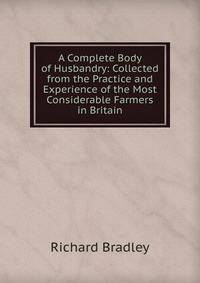 A Complete Body of Husbandry: Collected from the Practice and Experience of the Most Considerable Farmers in Britain