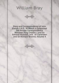 Diary and Correspondence of John Evelyn, F.R.S.: To Which Is Subjoined the Private Correspondence Between King Charles I and Sir Edward Nicholas, and . of Clarendon and Sir Richard Browne, Volume 4