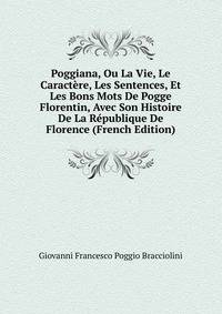 Poggiana, Ou La Vie, Le Caractere, Les Sentences, Et Les Bons Mots De Pogge Florentin, Avec Son Histoire De La Republique De Florence (French Edition)