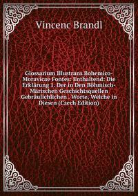 Glossarium Illustrans Bohemico-Moravicae Fontes: Enthaltend: Die Erklarung 1. Der in Den Bohmisch-Marischen Geschichtsquellen Gebraulichlichen . Worte, Welche in Diesen (Czech Edition)