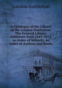 A Catalogue of the Library of the London Institution: The General Library. Additions from 1843-1852. an Index of Subjects. an Index of Authors and Books