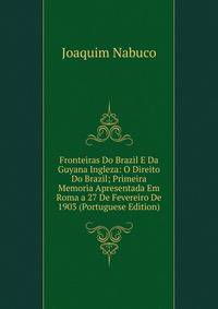 Fronteiras Do Brazil E Da Guyana Ingleza: O Direito Do Brazil; Primeira Memoria Apresentada Em Roma a 27 De Fevereiro De 1903 (Portuguese Edition)