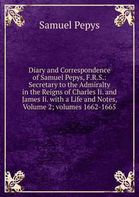 Diary and Correspondence of Samuel Pepys, F.R.S.: Secretary to the Admiralty in the Reigns of Charles Ii. and James Ii. with a Life and Notes, Volume 2; volumes 1662-1665