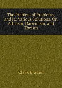 The Problem of Problems, and Its Various Solutions, Or, Atheism, Darwinism, and Theism