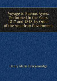 Voyage to Buenos Ayres: Performed in the Years 1817 and 1818, by Order of the American Government