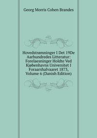 Hovedstromninger I Det 19De Aarhundredes Litteratur: Forelaesninger Holdte Ved Kjobenhavns Universitet I Foraarshalvaaret 1873, Volume 6 (Danish Edition)