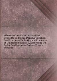 M?moire Contenant L'expos? Des Droits De La France Dans La Question Des Fronti?res De La Guyane Fran?aise Et Du Br?sil: Soumise ? L'arbitrage Du . De La Conf?d?ration Suisse (French Edition)
