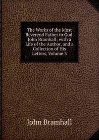 The Works of the Most Reverend Father in God, John Bramhall; with a Life of the Author, and a Collection of His Letters, Volume 3