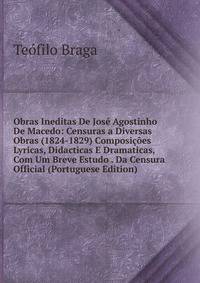 Obras Ineditas De Jose Agostinho De Macedo: Censuras a Diversas Obras (1824-1829) Composicoes Lyricas, Didacticas E Dramaticas, Com Um Breve Estudo . Da Censura Official (Portuguese Edition)