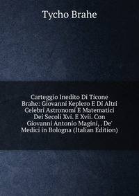 Carteggio Inedito Di Ticone Brahe: Giovanni Keplero E Di Altri Celebri Astronomi E Matematici Dei Secoli Xvi. E Xvii. Con Giovanni Antonio Magini, . De' Medici in Bologna (Italian Edition)