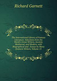 The International Library of Famous Literature: Selections from the World's Great Writers, Ancient, Mediaeval, and Modern, with Biographical and . Essays by Many Eminent Writers, Volume 13