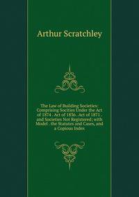 The Law of Building Societies: Comprising Socities Under the Act of 1874 . Act of 1836 . Act of 1871 . and Societies Not Registered; with Model . the Statutes and Cases, and a Copious Index