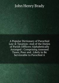 A Popular Dictionary of Parochial Law &amp; Taxation: And of the Duties of Parish Offficers Alphabetically Arranged : Comprising Assessed Taxes; Poor and . Likely to Be Serviceable to Parochial A
