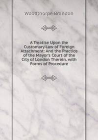 A Treatise Upon the Customary Law of Foreign Attachment: And the Practice of the Mayor's Court of the City of London Therein. with Forms of Procedure