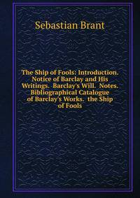 The Ship of Fools: Introduction. Notice of Barclay and His Writings. Barclay's Will. Notes. Bibliographical Catalogue of Barclay's Works. the Ship of Fools
