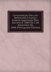Consolidacao Das Leis Referentes A Justica Federal Approvada Pelo Decreto N. 3084 De 5 De Novembro De 1898 (Portuguese Edition)