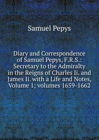 Diary and Correspondence of Samuel Pepys, F.R.S.: Secretary to the Admiralty in the Reigns of Charles Ii. and James Ii. with a Life and Notes, Volume 1; volumes 1659-1662