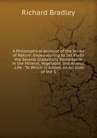 A Philosophical Account of the Works of Nature: Endeavouring to Set Forth the Several Gradations Remarkable in the Mineral, Vegetable, and Animal . Life : To Which Is Added, an Account of the S