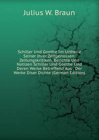 Schiller Und Goethe Im Urtheile Seiner Ihrer Zeitgenossen: Zeitungskritiken, Berichte Und Notizen Schiller Und Goethe Und Deren Werke Betreffend Aus . Der Werke Diser Dichte (German Edition)