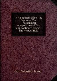 In His Father's Name, the Exposure: The Theosophical Interpretation of That Long Continued Drama--The Hebrew Bible