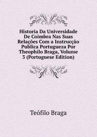 Historia Da Universidade De Coimbra Nas Suas Relacoes Com a Instruccao Publica Portugueza Por Theophilo Braga, Volume 3 (Portuguese Edition)