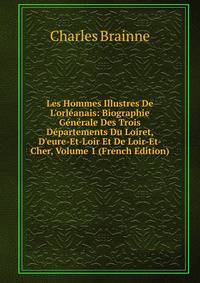 Les Hommes Illustres De L'orl?anais: Biographie G?n?rale Des Trois D?partements Du Loiret, D'eure-Et-Loir Et De Loir-Et-Cher, Volume 1 (French Edition)