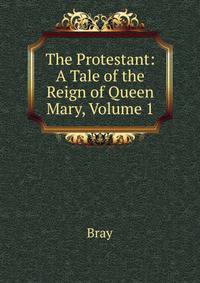 The Protestant: A Tale of the Reign of Queen Mary, Volume 1
