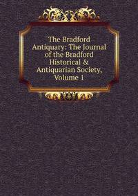 The Bradford Antiquary: The Journal of the Bradford Historical &amp; Antiquarian Society, Volume 1