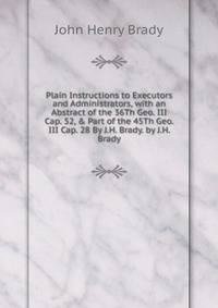 Plain Instructions to Executors and Administrators, with an Abstract of the 36Th Geo. III Cap. 52, &amp; Part of the 45Th Geo. III Cap. 28 By J.H. Brady. by J.H. Brady
