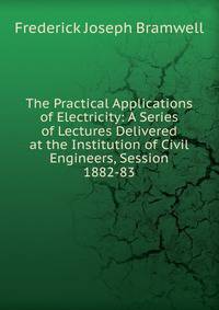 The Practical Applications of Electricity: A Series of Lectures Delivered at the Institution of Civil Engineers, Session 1882-83