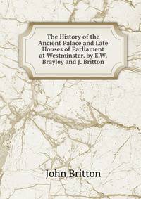 The History of the Ancient Palace and Late Houses of Parliament at Westminster, by E.W. Brayley and J. Britton