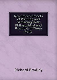 New Improvements of Planting and Gardening, Both Philosophical and Practical: In Three Parts