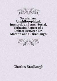 Secularism: Unphilosophical, Immoral, and Anti-Social, Verbatim Report of a Debate Between Dr. Mccann and C. Bradlaugh