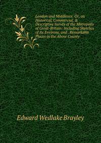 London and Middlesex: Or, an Historical, Commercial, &amp; Descriptive Survey of the Metropolis of Great-Britain: Including Sketches of Its Environs, and . Remarkable Places in the Above County .