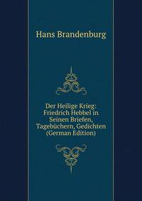 Der Heilige Krieg: Friedrich Hebbel in Seinen Briefen, Tagebuchern, Gedichten (German Edition)