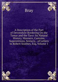 A Description of the Part of Devonshire Bordering On the Tamar and the Tavy: Its Natural History, Manners, Customs, Superstitions, Scenery, . of Letters to Robert Southey, Esq, Volume 1
